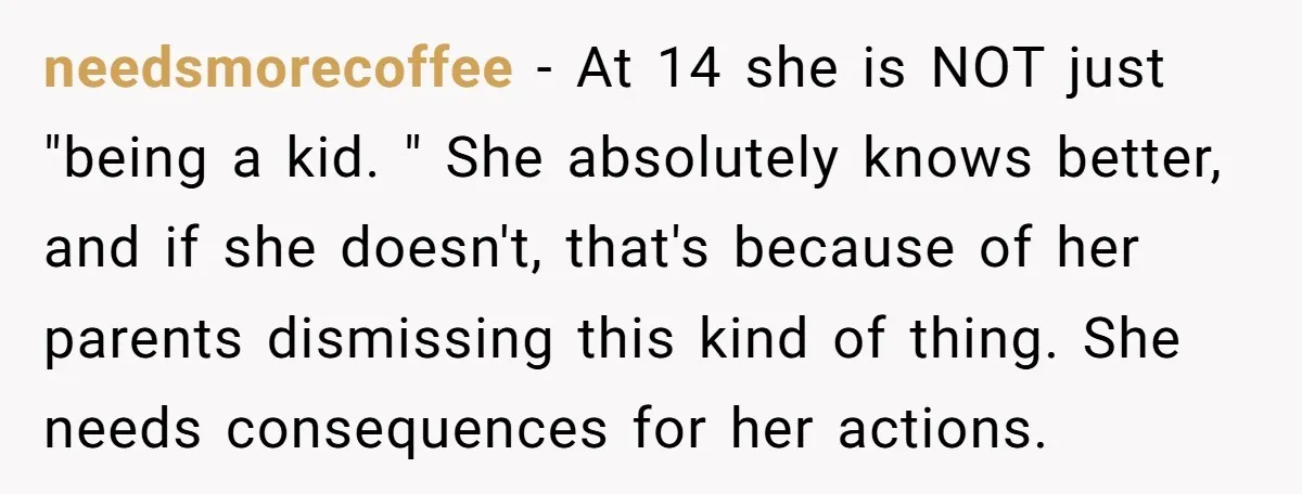 needsmorecoffee − At 14 she is NOT just "being a kid. " She absolutely knows better, and if she doesn't, that's because of her parents dismissing this kind of thing....