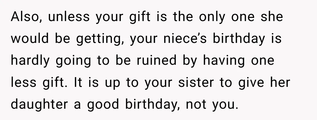 Also, unless your gift is the only one she would be getting, your niece’s birthday is hardly going to be ruined by having one less gift. It is up to...
