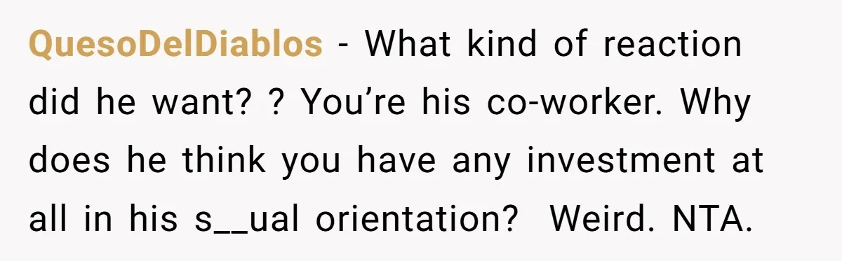 QuesoDelDiablos − What kind of reaction did he want? ? You’re his co-worker. Why does he think you have any investment at all in his s__ual orientation? Weird. NTA.