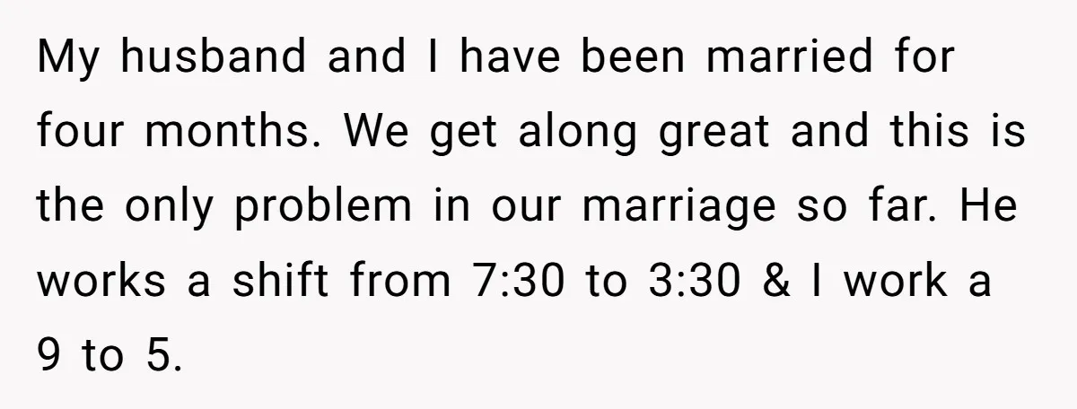 My husband and I have been married for four months. We get along great and this is the only problem in our marriage so far. He works a shift from...