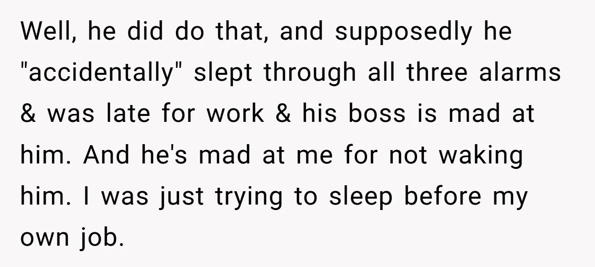 Well, he did do that, and supposedly he "accidentally" slept through all three alarms & was late for work & his boss is mad at him. And he's mad at...