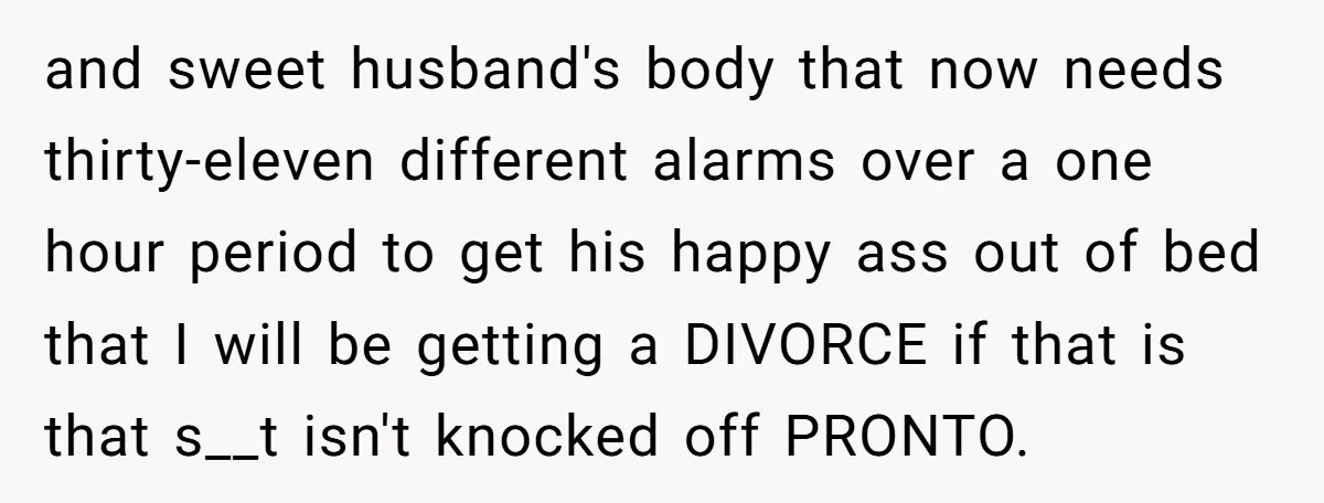 and sweet husband's body that now needs thirty-eleven different alarms over a one hour period to get his happy ass out of bed that I will be getting a DIVORCE...