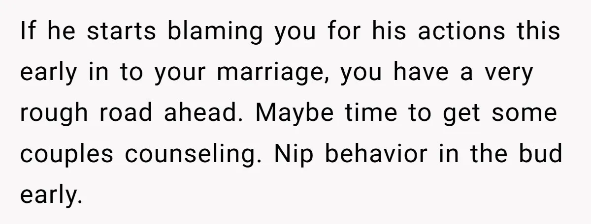 If he starts blaming you for his actions this early in to your marriage, you have a very rough road ahead. Maybe time to get some couples counseling. Nip behavior...