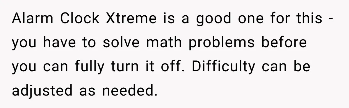 Alarm Clock Xtreme is a good one for this - you have to solve math problems before you can fully turn it off. Difficulty can be adjusted as needed.