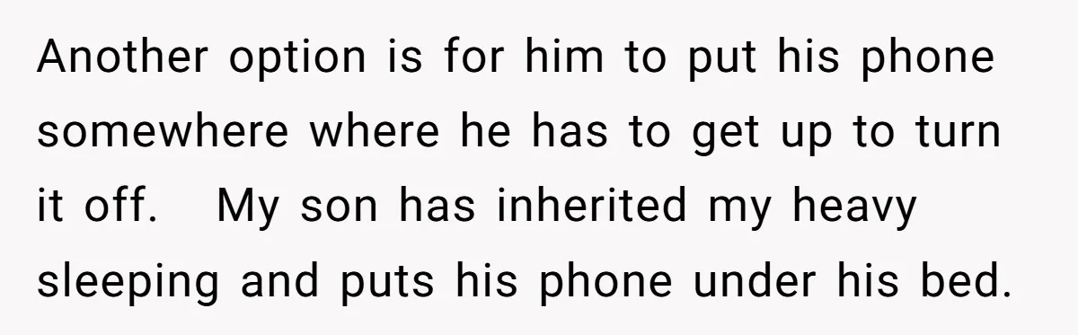 Another option is for him to put his phone somewhere where he has to get up to turn it off. My son has inherited my heavy sleeping and puts his...