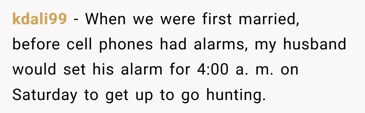 kdali99 − When we were first married, before cell phones had alarms, my husband would set his alarm for 4:00 a. m. on Saturday to get up to go hunting.