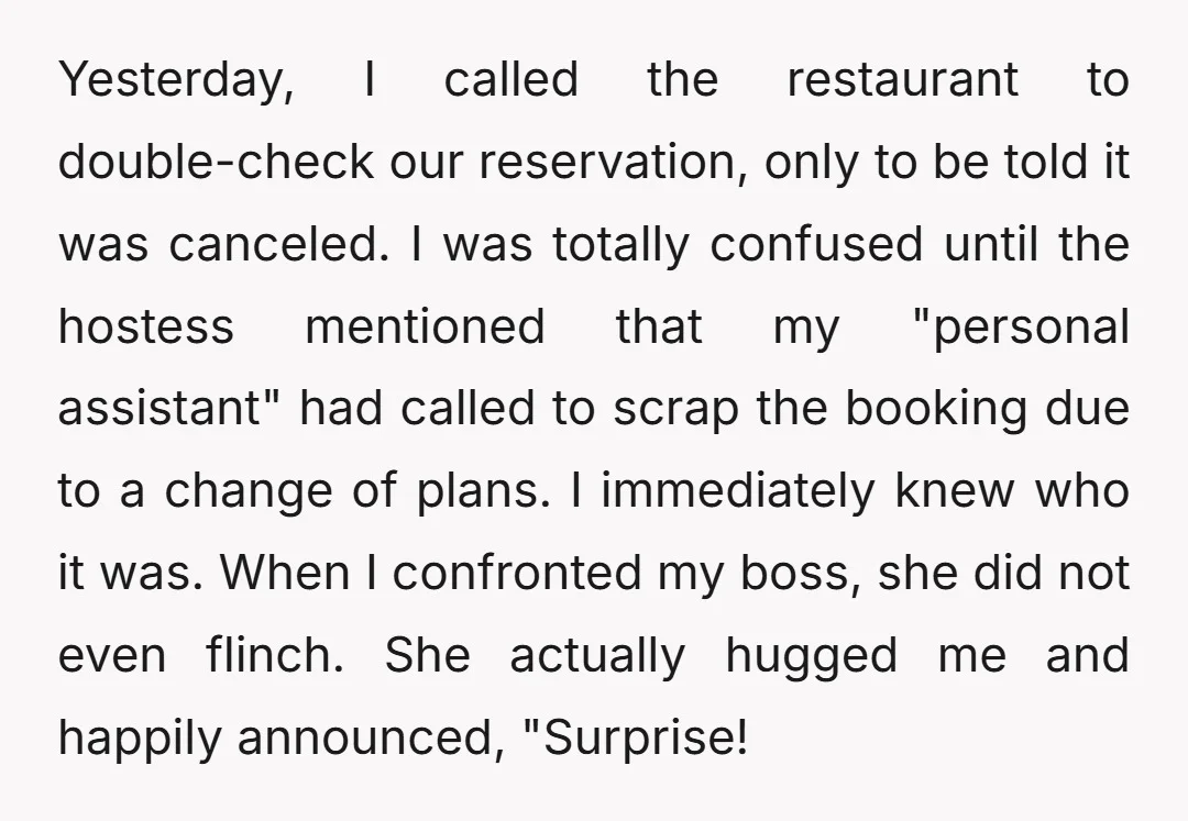 Yesterday, I called the restaurant to double-check our reservation, only to be told it was canceled. I was totally confused until the hostess mentioned that my "personal assistant" had called...