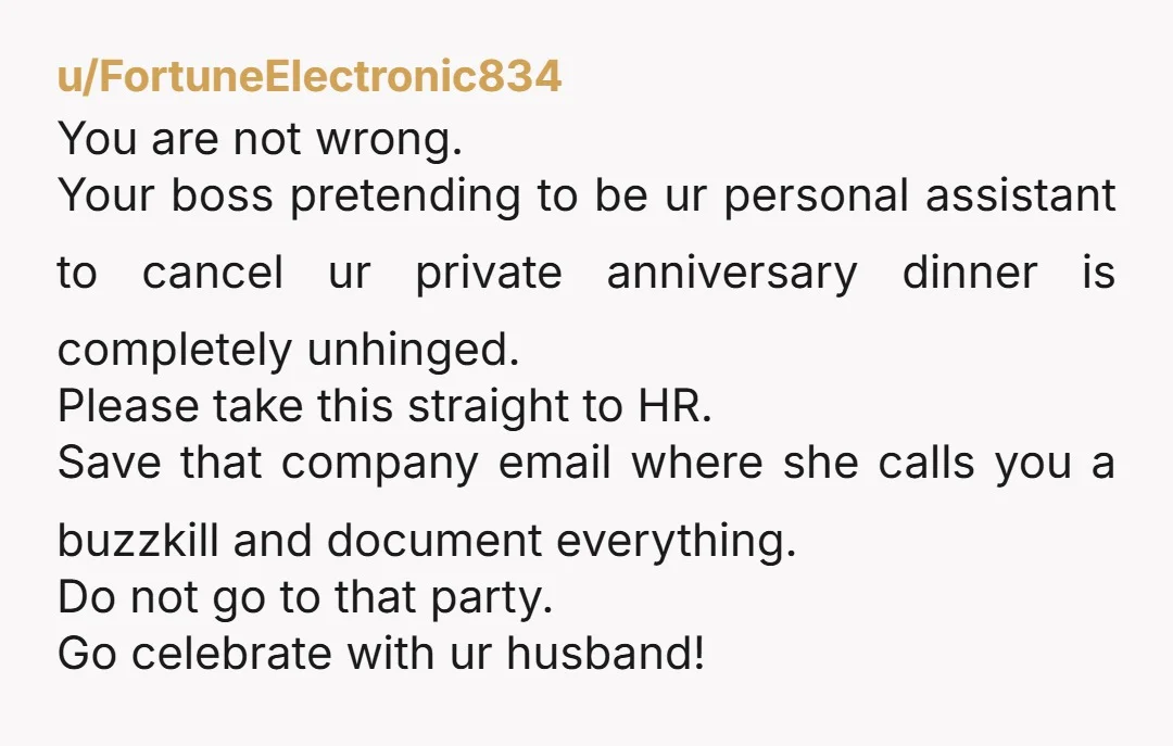 u/FortuneElectronic834 You are not wrong. Your boss pretending to be ur personal assistant to cancel ur private anniversary dinner is completely unhinged. Please take this straight to HR. Save that...