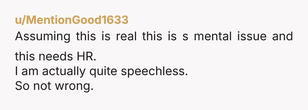 u/MentionGood1633 Assuming this is real this is s mental issue and this needs HR. I am actually quite speechless. So not wrong.