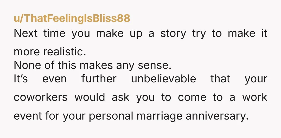 u/ThatFeelingIsBliss88 Next time you make up a story try to make it more realistic. None of this makes any sense. It’s even further unbelievable that your coworkers would ask you...