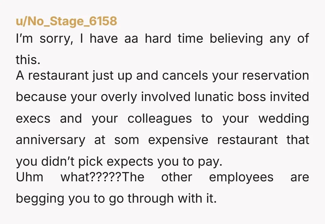 u/No_Stage_6158 I’m sorry, I have aa hard time believing any of this. A restaurant just up and cancels your reservation because your overly involved lunatic boss invited execs and your...
