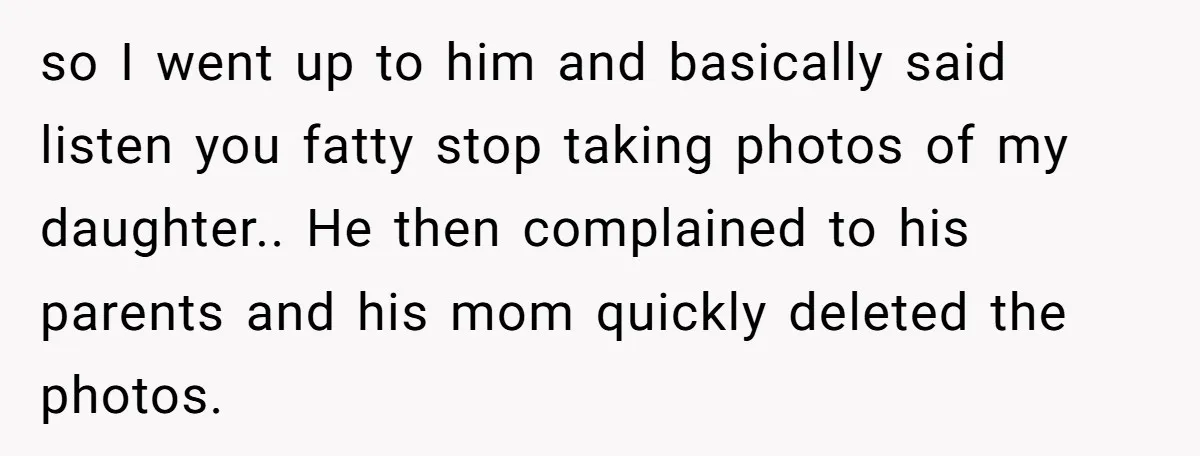 so I went up to him and basically said listen you fatty stop taking photos of my daughter.. He then complained to his parents and his mom quickly deleted the...