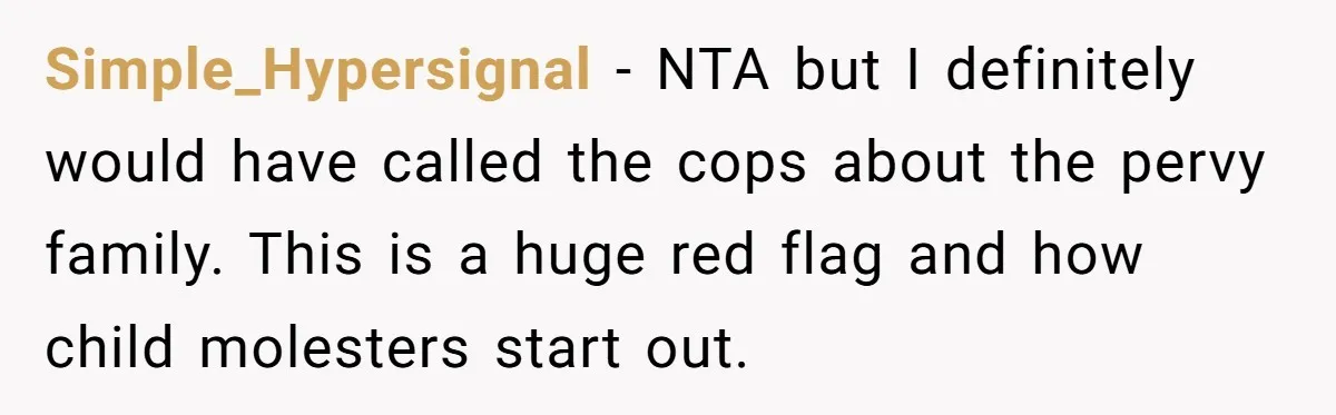 Simple_Hypersignal − NTA but I definitely would have called the cops about the pervy family. This is a huge red flag and how child molesters start out.