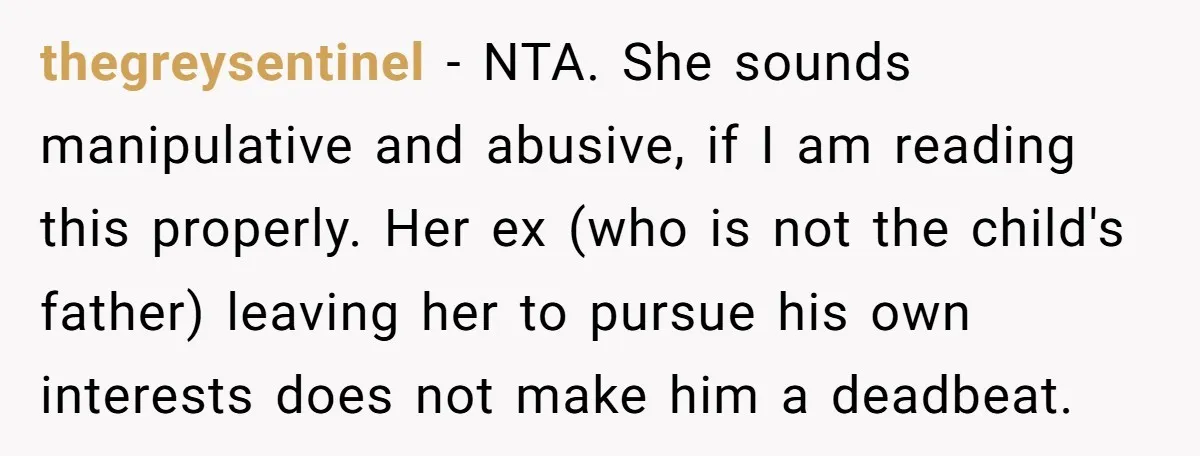 thegreysentinel − NTA. She sounds manipulative and abusive, if I am reading this properly. Her ex (who is not the child's father) leaving her to pursue his own interests does...