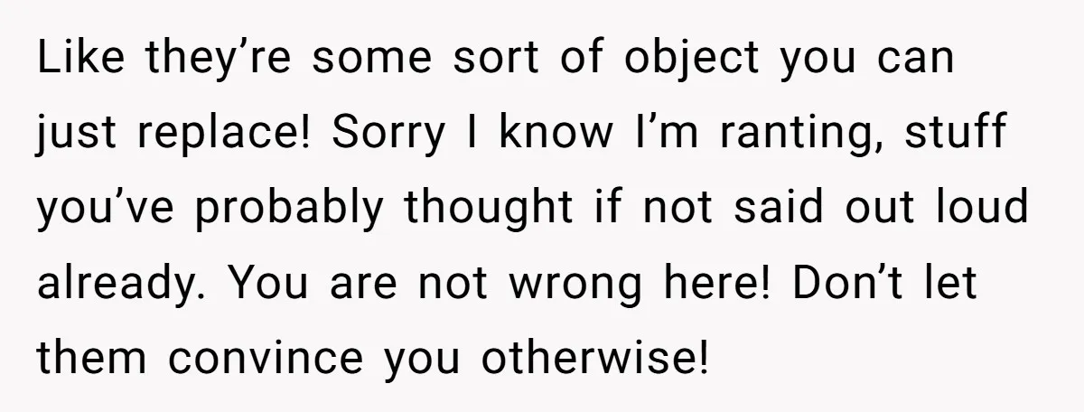 Like they’re some sort of object you can just replace! Sorry I know I’m ranting, stuff you’ve probably thought if not said out loud already. You are not wrong here!...