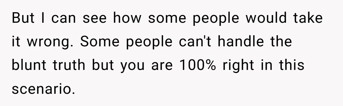 But I can see how some people would take it wrong. Some people can't handle the blunt truth but you are 100% right in this scenario.