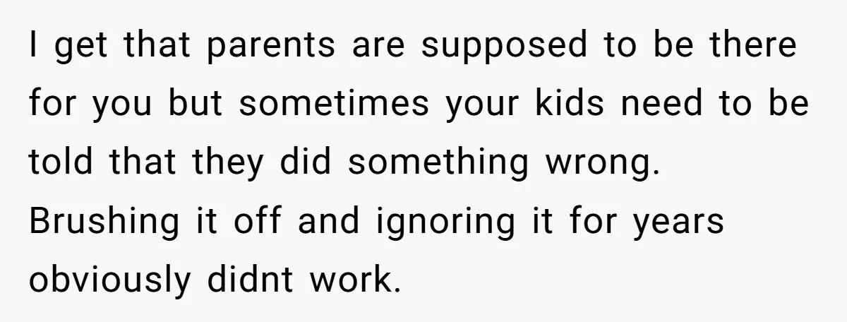 I get that parents are supposed to be there for you but sometimes your kids need to be told that they did something wrong. Brushing it off and ignoring it...