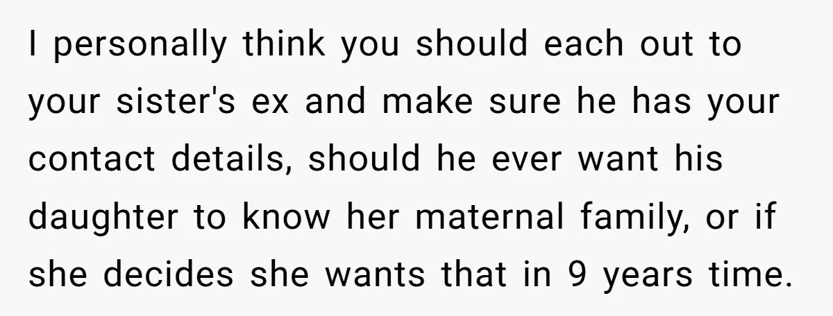 I personally think you should each out to your sister's ex and make sure he has your contact details, should he ever want his daughter to know her maternal family,...