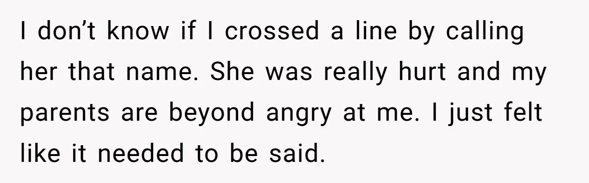 I don’t know if I crossed a line by calling her that name. She was really hurt and my parents are beyond angry at me. I just felt like it...