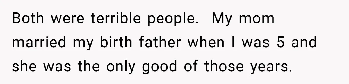 Both were terrible people.  My mom married my birth father when I was 5 and she was the only good of those years.