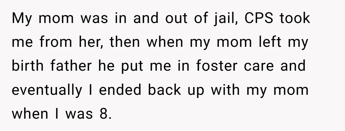 My mom was in and out of jail, CPS took me from her, then when my mom left my birth father he put me in foster care and eventually I...