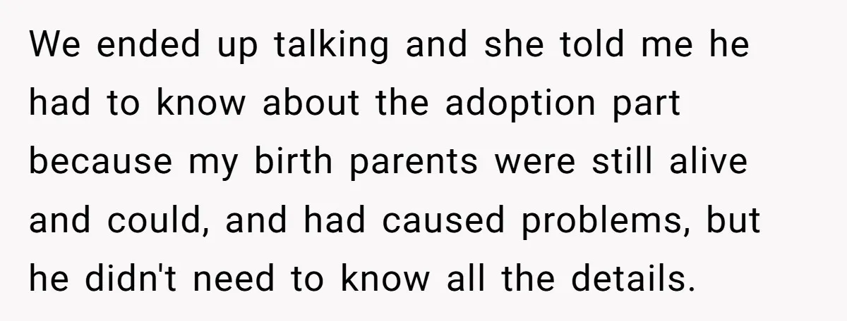 We ended up talking and she told me he had to know about the adoption part because my birth parents were still alive and could, and had caused problems, but...