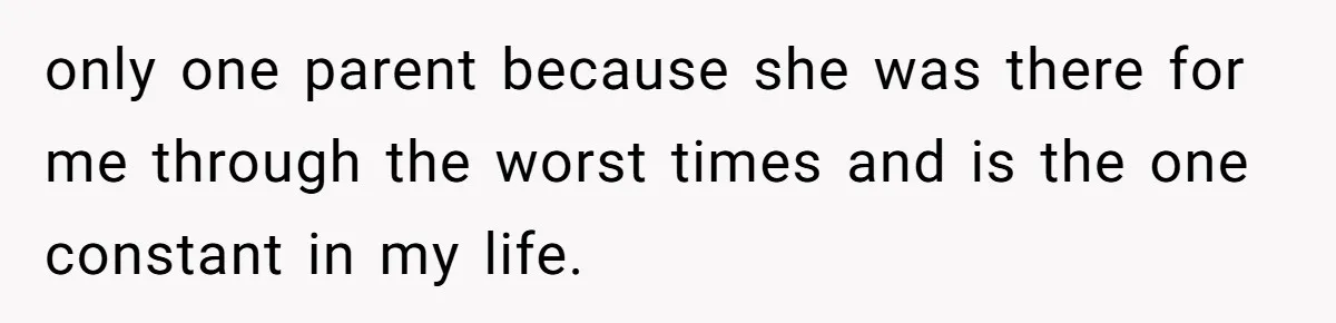 only one parent because she was there for me through the worst times and is the one constant in my life.