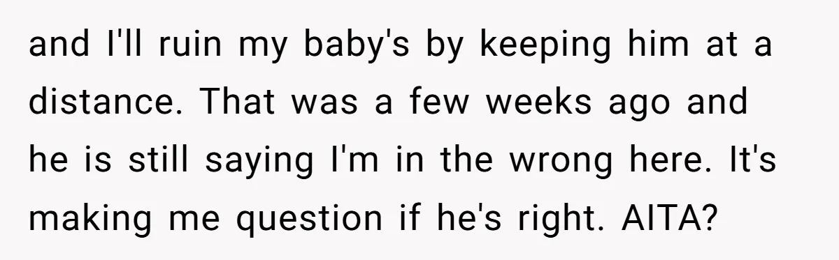 and I'll ruin my baby's by keeping him at a distance. That was a few weeks ago and he is still saying I'm in the wrong here. It's making me...
