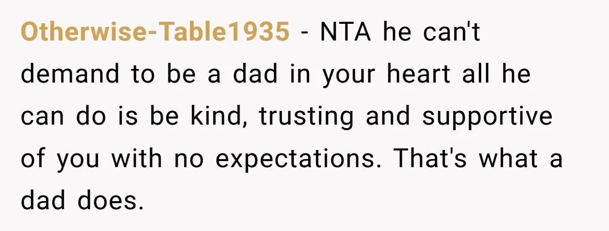 Otherwise-Table1935 − NTA he can't demand to be a dad in your heart all he can do is be kind, trusting and supportive of you with no expectations. That's what...