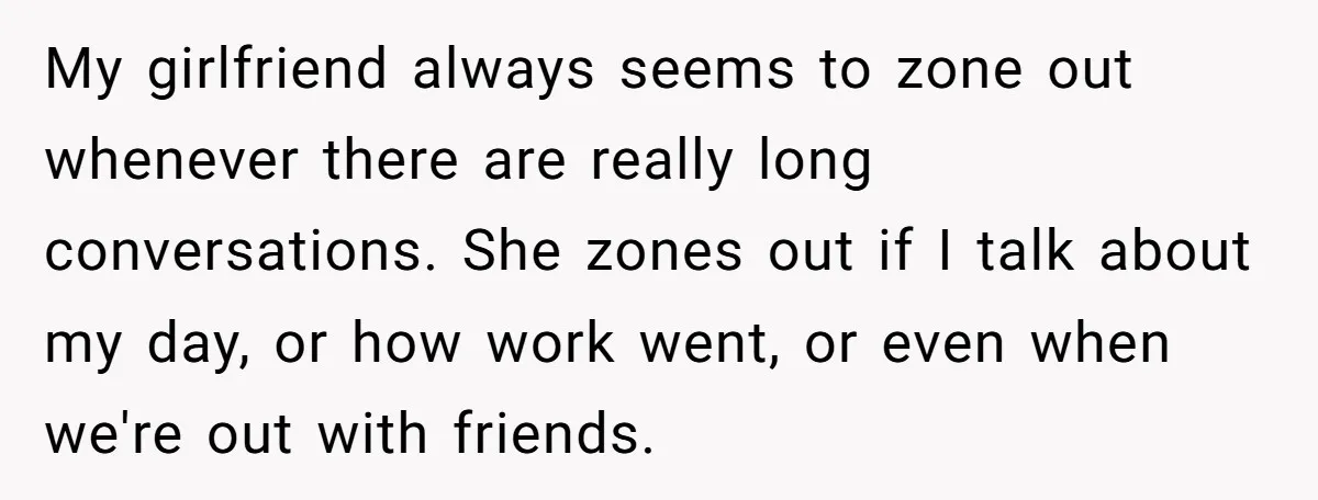 My girlfriend always seems to zone out whenever there are really long conversations. She zones out if I talk about my day, or how work went, or even when we're...