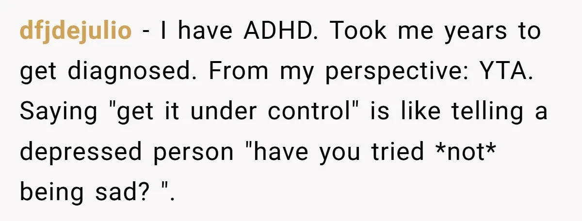 dfjdejulio − I have ADHD. Took me years to get diagnosed. From my perspective: YTA. Saying "get it under control" is like telling a depressed person "have you tried *not*...