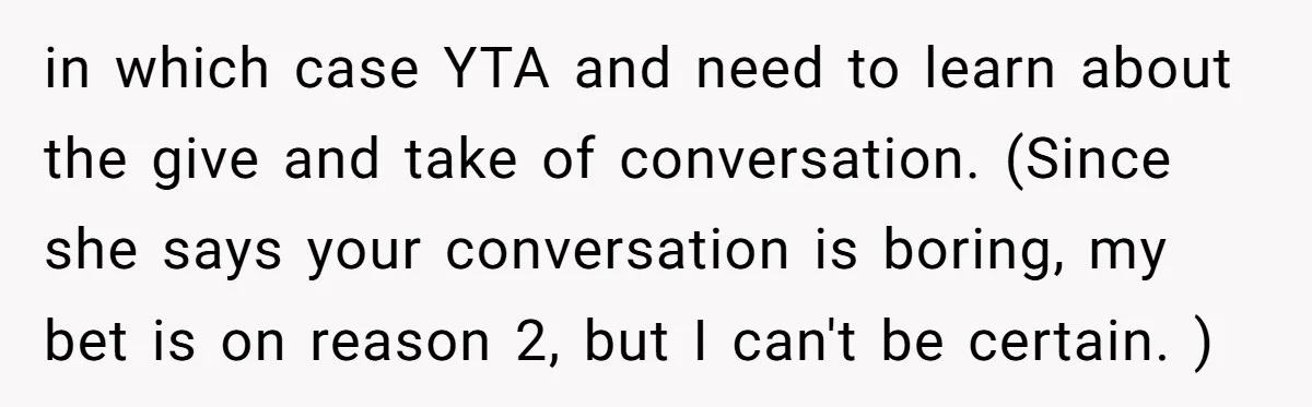 in which case YTA and need to learn about the give and take of conversation. (Since she says your conversation is boring, my bet is on reason 2, but I...