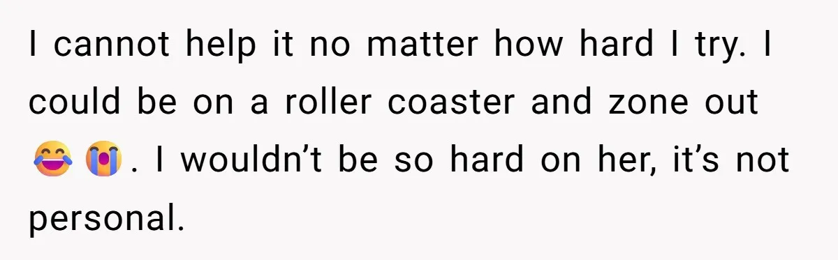 I cannot help it no matter how hard I try. I could be on a roller coaster and zone out 😂😭. I wouldn’t be so hard on her, it’s not...