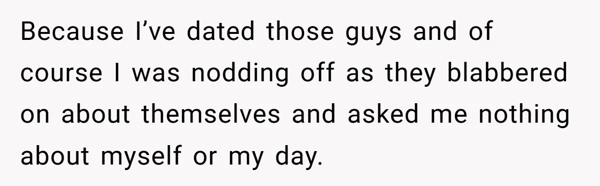 Because I’ve dated those guys and of course I was nodding off as they blabbered on about themselves and asked me nothing about myself or my day.