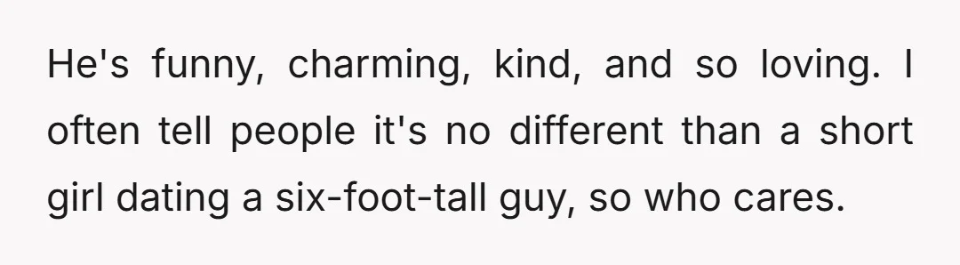 He's funny, charming, kind, and so loving. I often tell people it's no different than a short girl dating a six-foot-tall guy, so who cares.