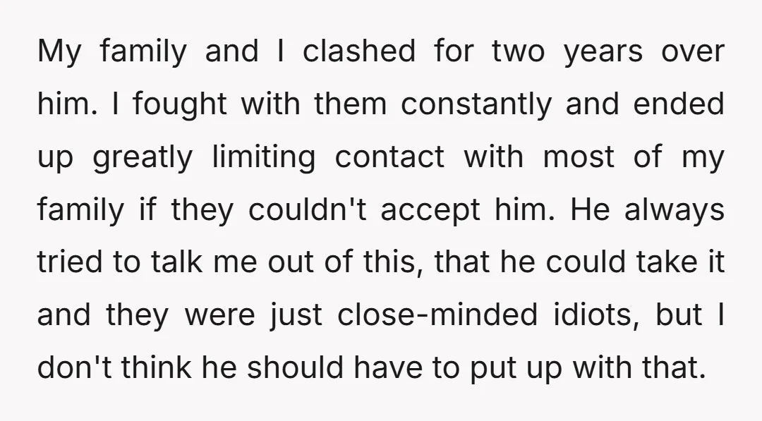 My family and I clashed for two years over him. I fought with them constantly and ended up greatly limiting contact with most of my family if they couldn't accept...