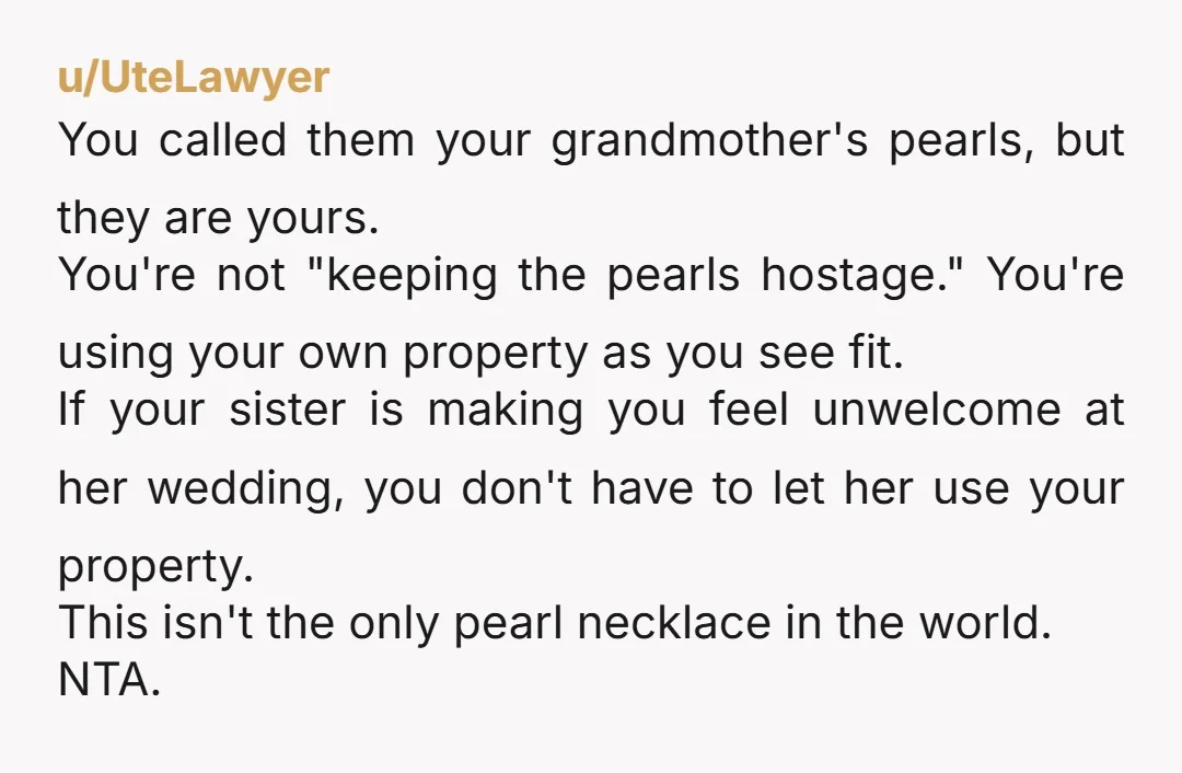 u/UteLawyer You called them your grandmother's pearls, but they are yours. You're not "keeping the pearls hostage." You're using your own property as you see fit. If your sister is...
