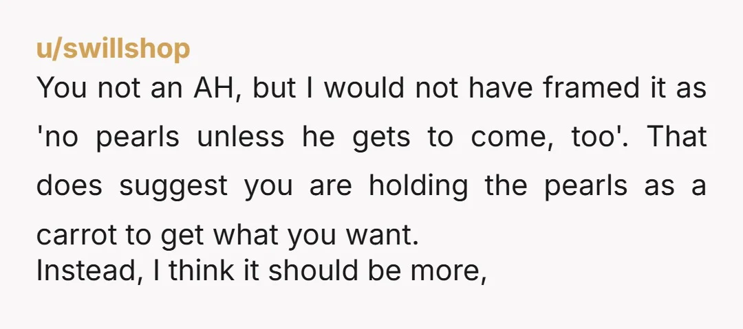 u/swillshop You not an AH, but I would not have framed it as 'no pearls unless he gets to come, too'. That does suggest you are holding the pearls as...