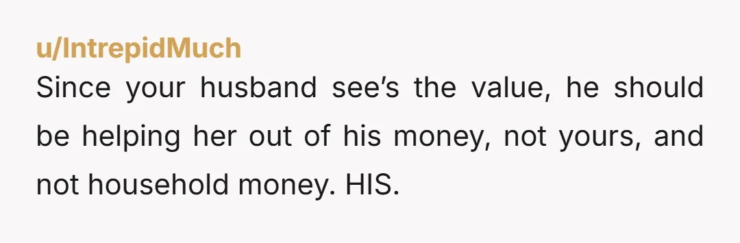 u/IntrepidMuch Since your husband see’s the value, he should be helping her out of his money, not yours, and not household money. HIS.