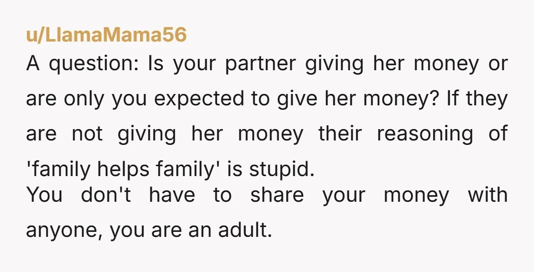 u/LlamaMama56 A question: Is your partner giving her money or are only you expected to give her money? If they are not giving her money their reasoning of 'family helps...