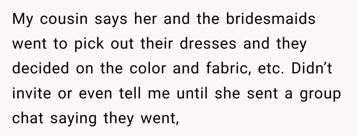 My cousin says her and the bridesmaids went to pick out their dresses and they decided on the color and fabric, etc. Didn’t invite or even tell me until she...