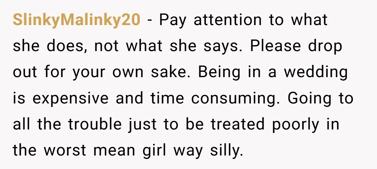 SlinkyMalinky20 − Pay attention to what she does, not what she says. Please drop out for your own sake. Being in a wedding is expensive and time consuming. Going to...