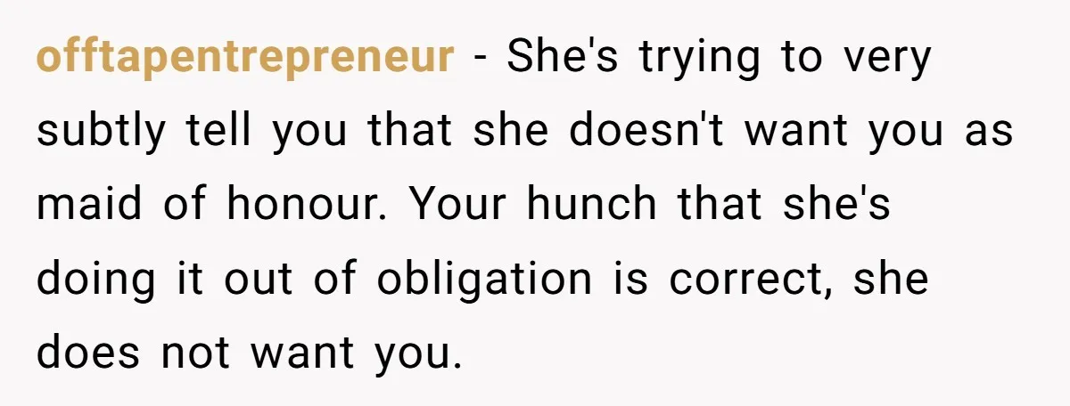 offtapentrepreneur − She's trying to very subtly tell you that she doesn't want you as maid of honour. Your hunch that she's doing it out of obligation is correct, she...
