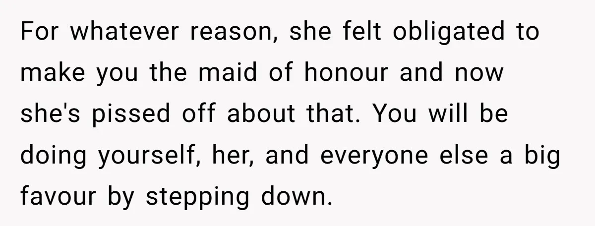 For whatever reason, she felt obligated to make you the maid of honour and now she's pissed off about that. You will be doing yourself, her, and everyone else a...