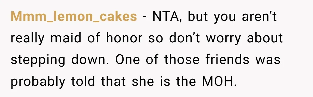 Mmm_lemon_cakes − NTA, but you aren’t really maid of honor so don’t worry about stepping down. One of those friends was probably told that she is the MOH.