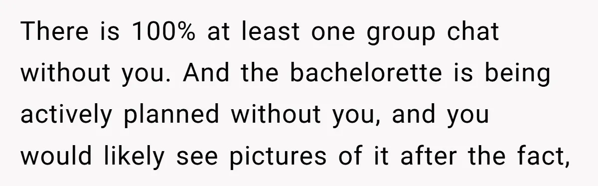There is 100% at least one group chat without you. And the bachelorette is being actively planned without you, and you would likely see pictures of it after the fact,