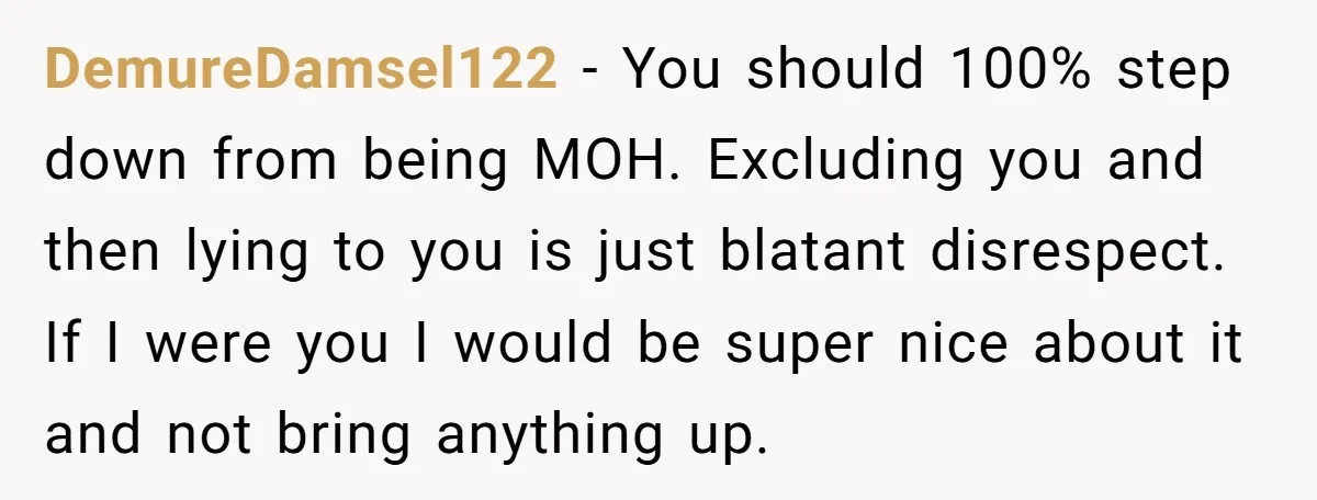 DemureDamsel122 − You should 100% step down from being MOH. Excluding you and then lying to you is just blatant disrespect. If I were you I would be super nice...