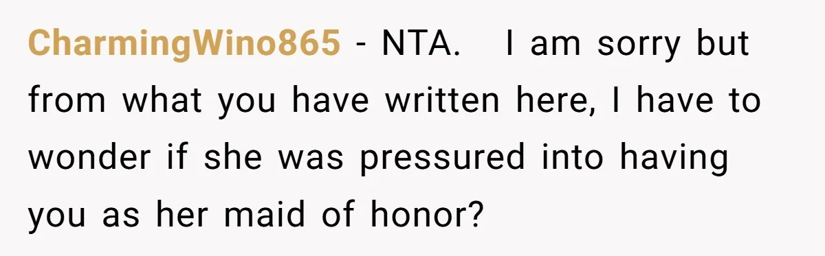 CharmingWino865 − NTA. I am sorry but from what you have written here, I have to wonder if she was pressured into having you as her maid of honor?