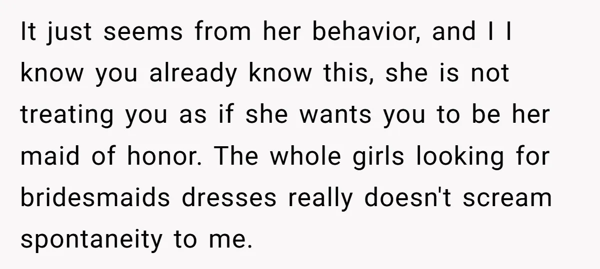 It just seems from her behavior, and I I know you already know this, she is not treating you as if she wants you to be her maid of honor....