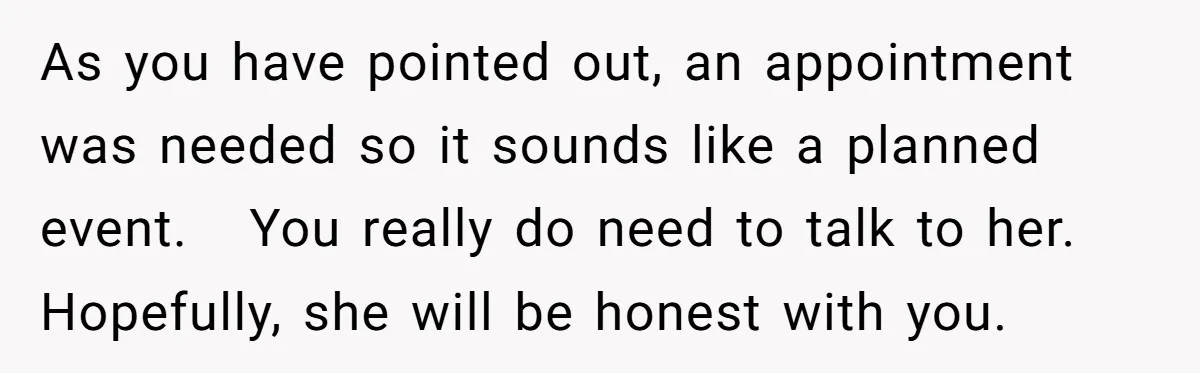 As you have pointed out, an appointment was needed so it sounds like a planned event. You really do need to talk to her. Hopefully, she will be honest with...